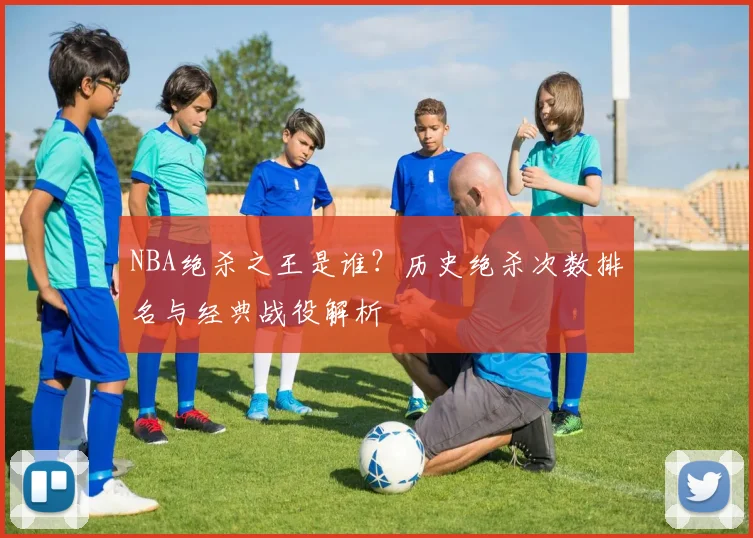 NBA绝杀之王是谁?历史绝杀次数排名与经典战役解析