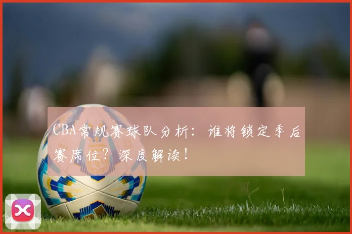 CBA常规赛球队分析：谁将锁定季后赛席位？深度解读！