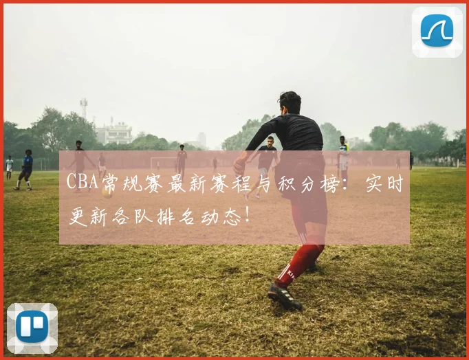 CBA常规赛最新赛程与积分榜：实时更新各队排名动态！