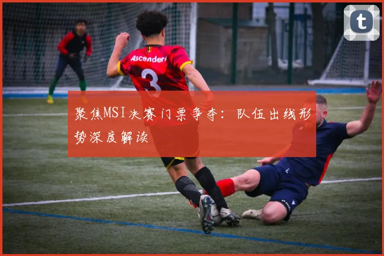 聚焦MSI决赛门票争夺：队伍出线形势深度解读