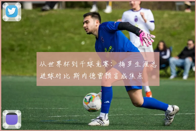 从世界杯到千球竞赛：梅罗生涯总进球对比 斯内德曾预言成焦点