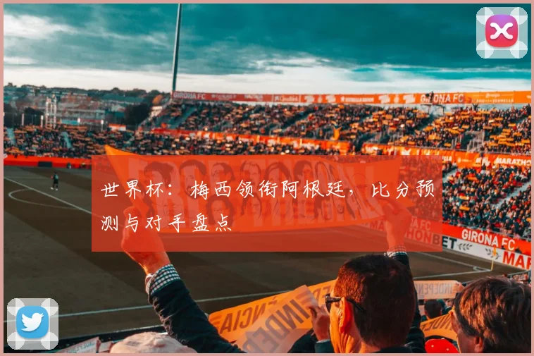 世界杯：梅西领衔阿根廷，比分预测与对手盘点