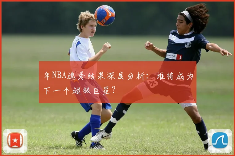 年NBA选秀结果深度分析：谁将成为下一个超级巨星？
