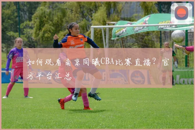 如何观看南京同曦CBA比赛直播？官方平台汇总