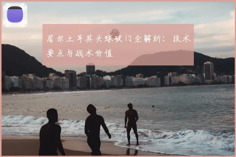居尔土耳其头球破门全解析：技术要点与战术价值