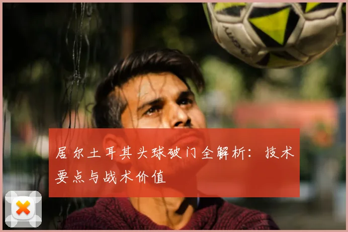 居尔土耳其头球破门全解析：技术要点与战术价值