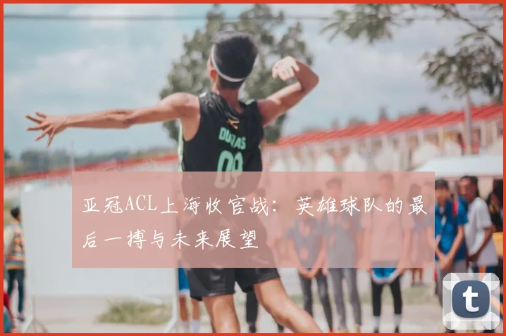 亚冠ACL上海收官战：英雄球队的最后一搏与未来展望