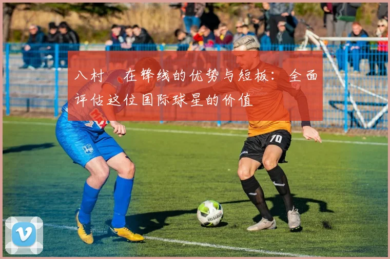 八村塁在锋线的优势与短板：全面评估这位国际球星的价值