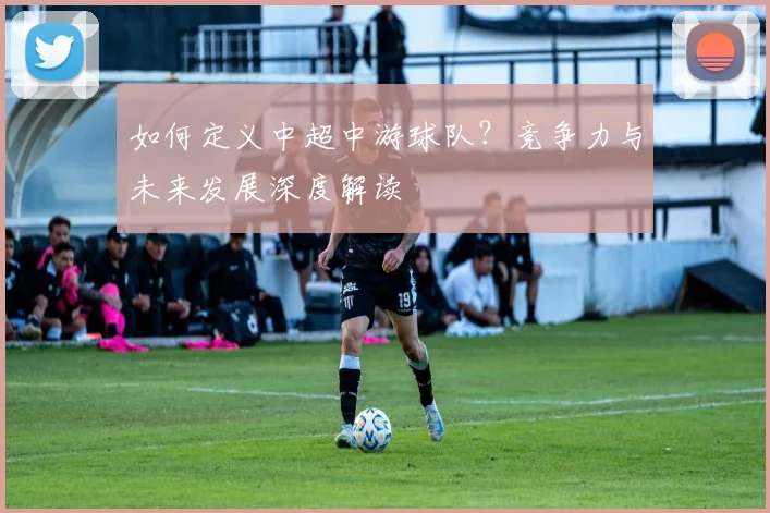 如何定义中超中游球队?竞争力与未来发展深度解读