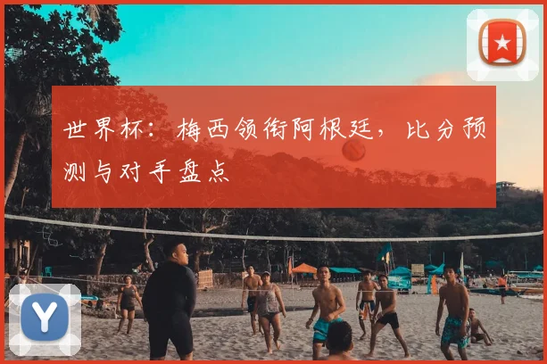 世界杯：梅西领衔阿根廷，比分预测与对手盘点