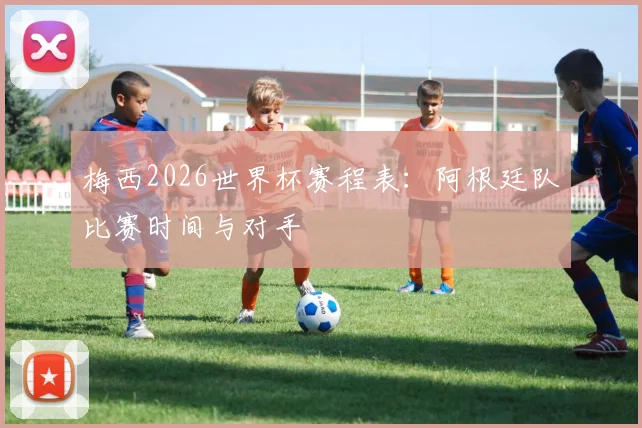 梅西2026世界杯赛程表：阿根廷队比赛时间与对手
