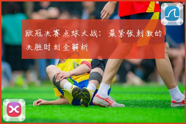 欧冠决赛点球大战：最紧张刺激的决胜时刻全解析