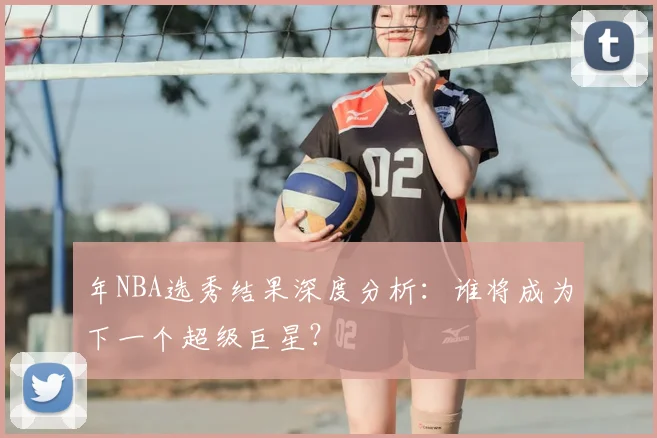 年NBA选秀结果深度分析：谁将成为下一个超级巨星？