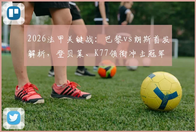 2026法甲关键战：巴黎vs朗斯首发解析，登贝莱、K77领衔冲击冠军