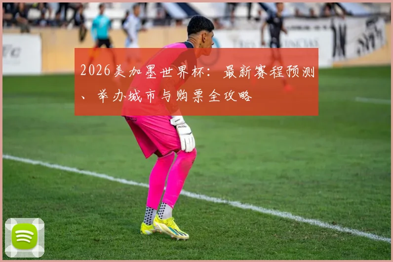 2026美加墨世界杯：最新赛程预测、举办城市与购票全攻略