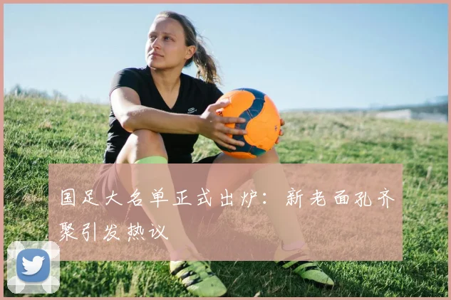 国足大名单正式出炉：新老面孔齐聚引发热议
