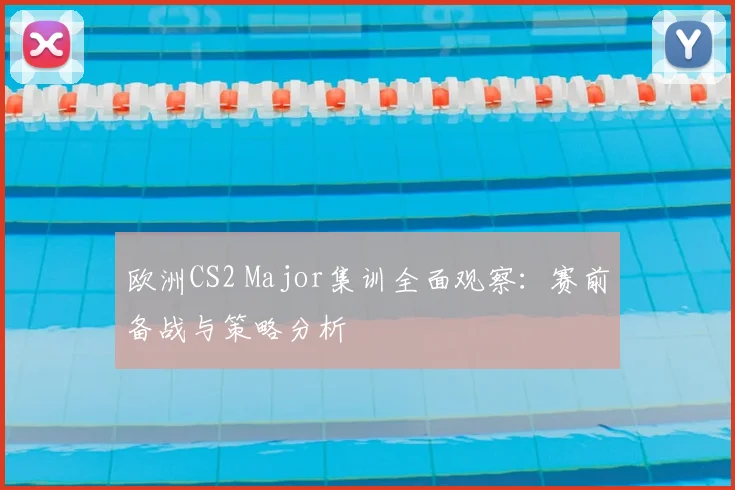 欧洲CS2 Major集训全面观察：赛前备战与策略分析