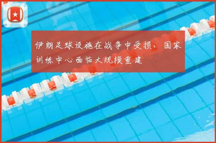 伊朗足球设施在战争中受损，国家训练中心面临大规模重建