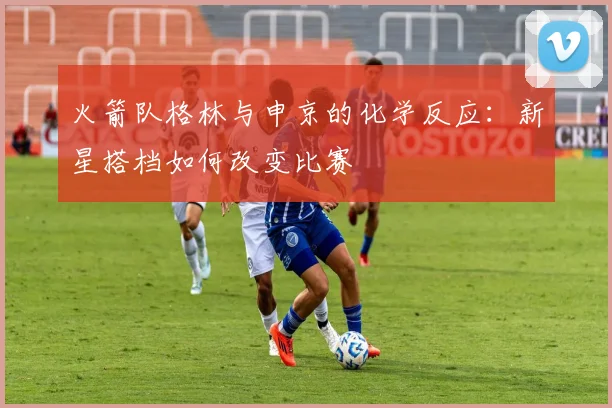 火箭队格林与申京的化学反应：新星搭档如何改变比赛