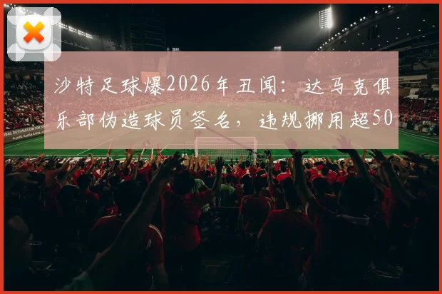 沙特足球爆2026年丑闻：达马克俱乐部伪造球员签名，违规挪用超50万奖金内幕