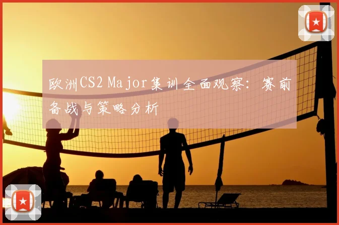 欧洲CS2 Major集训全面观察:赛前备战与策略分析