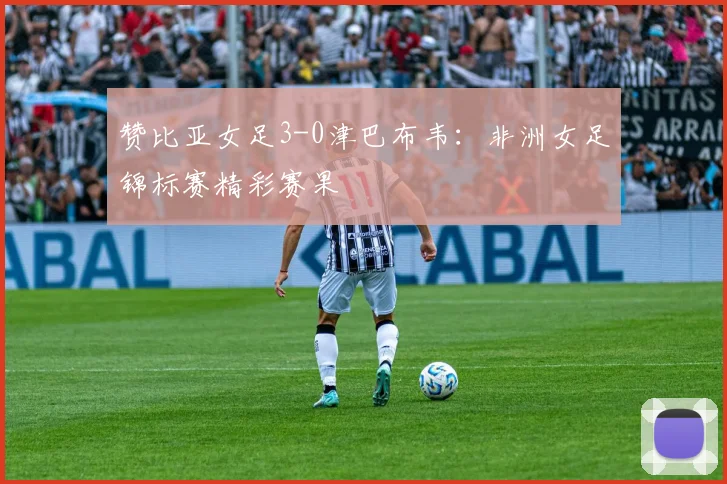 赞比亚女足3-0津巴布韦:非洲女足锦标赛精彩赛果