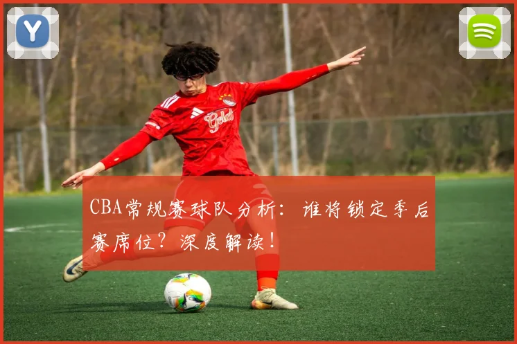 CBA常规赛球队分析：谁将锁定季后赛席位？深度解读！