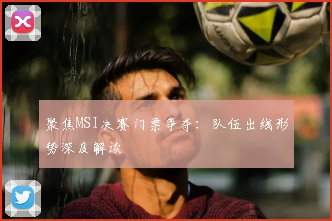 聚焦MSI决赛门票争夺：队伍出线形势深度解读