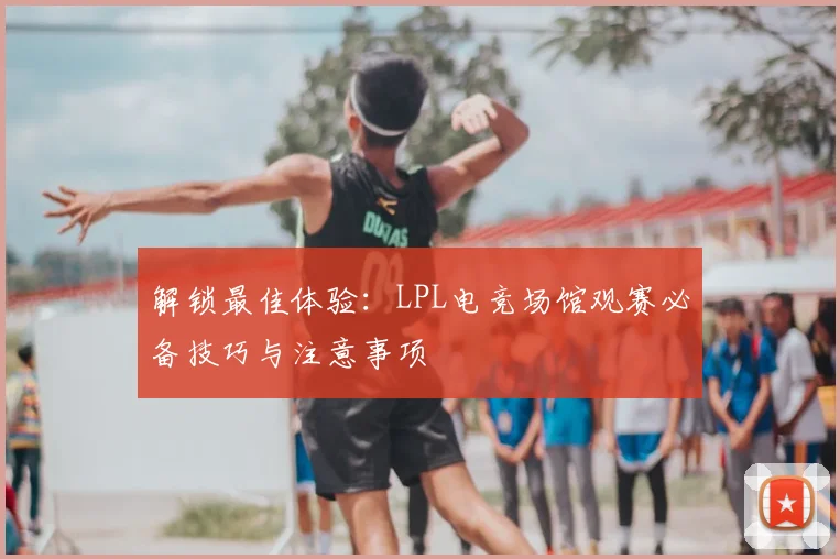 解锁最佳体验：LPL电竞场馆观赛必备技巧与注意事项