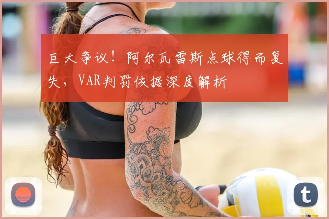 巨大争议！阿尔瓦雷斯点球得而复失，VAR判罚依据深度解析