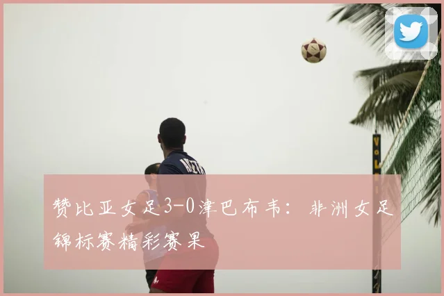 赞比亚女足3-0津巴布韦:非洲女足锦标赛精彩赛果